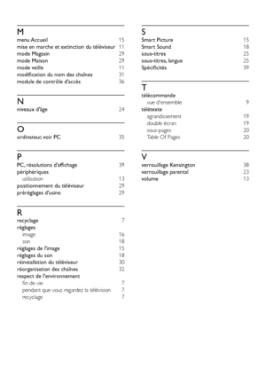 Page 4846
S
Smart Picture 15
Smart Sound 18
sous-titres 25
sous-titres, langue 25
Spécificités  39
T
télécommande 
vue d'ensemble  9
télétexte 
agrandissement 19
double écran 19
sous-pages 20
Table Of Pages 20
V
verrouillage Kensington 38
verrouillage parental 23
volume 13
M
menu Accueil 15
mise en marche et extinction du téléviseur 11
mode Magasin 29
mode Maison 29
mode veille 11
modification du nom des chaînes 31
module de contrôle d'accès  36
N
niveaux d'âge 24
O
ordinateur, voir PC 35
P
PC,...