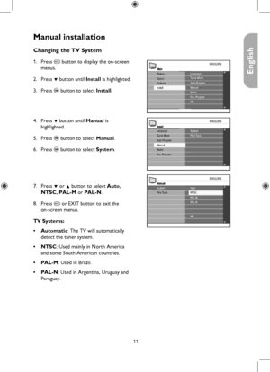 Page 11
11

English

Manual installation
MainLanguageTuner Mode
Install
Picture
FeaturesSoundAuto ProgramManualNameFav. ProgramNR
InstallSystemFine TuneLanguageTuner Mode
NameFav. Program
Auto ProgramManual
Manual
PAL-MPAL-N
Fine Tune
NR
AutoNTSCSystem
Changing the TV System
Press h button to display the on-screen 
menus.
Press ï button until Install is highlighted.
Press u button to select Install. 
 
 
Press ï button until Manual is  
highlighted.
Press u button to select Manual.
Press u button to select...