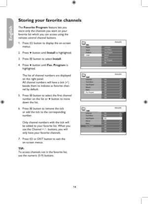 Page 14
14

English

Storing your favorite channels
MainLanguageTuner Mode
Install
Picture
FeaturesSoundAuto ProgramManualNameFav. ProgramNR
Install002003004005006
008009
007
LanguageTuner ModeAuto ProgramManualNameFav. Program
Install002003004005006
008009
007
LanguageTuner ModeAuto ProgramManualNameFav. Program
The Favorite Program feature lets you 
store only the channels you want on your 
favorite list which you can access using the 
remote control channel buttons.
Press h button to display the on-screen...