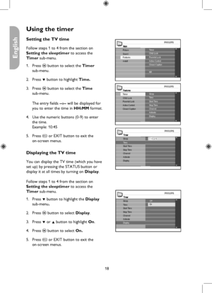Page 18
18

English

Using the timer
MainTimerChild Lock
Install
Picture
FeaturesSoundParental LockActive ControlClosed Caption
NR
FeaturesSleepTime
Closed CaptionActive Control
Timer
Parental LockChild LockStart TimeStop TimeChannelActivateDisplay
Timer
ChannelActivate
Stop Time
Sleep
Start Time
Display
1 4 : 2 5Time
Timer
ChannelActivate
Stop Time
SleepOffTimeStart Time
Display
On
Setting the TV time
Follow steps 1 to 4 from the section on  
Setting the sleeptimer to access the 
Timer sub-menu.
Press u button...