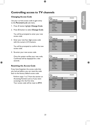 Page 23
23

English

Parental Lock
Clear AllLock AllMovie RatingTV RatingBlock Options
Change CodeLock Channel

Controlling access to TV channels
Parental LockLock Channel
Clear AllLock AllMovie RatingTV RatingBlock Options
New CodeChange Code
Parental LockLock Channel
Clear AllLock AllMovie RatingTV RatingBlock Options
Confirm code* * **Change Code
Parental LockLock Channel
Clear AllLock AllMovie RatingTV RatingDisplay
Confirmed* * **Change Code
Changing Access Code
Use your current access code to gain entry...