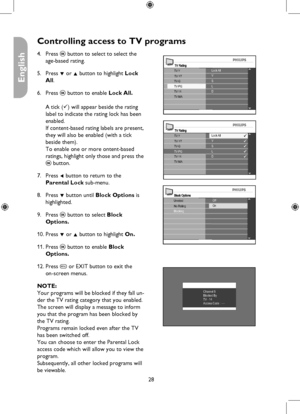 Page 28
28

English

Controlling access to TV programs
TV RatingLock AllV
TV-MA
TV-Y
TV-GTV-Y7S
DLTV-14TV-PG
TV RatingLock AllV
TV-MA
TV-Y
TV-GTV-Y7S
DLTV-14TV-PG
Channel 5Blocked ByTV - 14Access Code : ----
Block OptionsUnratedNo RatingOff
BlockingOn
Press u button to select to select the 
age-based rating.
Press ï or Î button to highlight Lock 
All.
Press u button to enable Lock All. 
 
A tick () will appear beside the rating 
label to indicate the rating lock has been 
enabled. 
If content-based rating...