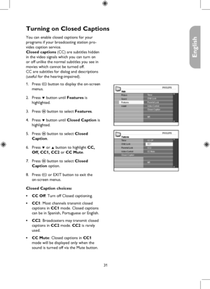 Page 31
31

English

Turning on Closed Captions
FeaturesCC Off
CC2CC Mute
NR
TimerChild LockParental LockCC1
Active ControlClosed Caption
MainTimerChild Lock
Install
Picture
FeaturesSoundParental LockActive ControlClosed Caption
NR
You can enable closed captions for your  
programs if your broadcasting station pro-
vides caption service. 
Closed captions (CC) are subtitles hidden 
in the video signals which you can turn on 
or off unlike the normal subtitles you see in 
movies which cannot be turned off. 
CC...