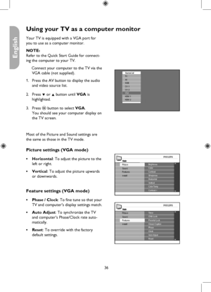 Page 36
36

English

Using your TV as a computer monitor
Source ListTV
HDMI 1HDMI 2
AVSIDE
CVI 2CVI 1
VGA
MainBrightnessColor
Install
Picture
FeaturesSoundContrastSharpnessHorizontalVerticalColor TempContrast +
MainTimerChild Lock
Install
Picture
FeaturesSoundParental LockClosed CaptionPhaseClockAuto AdjustReset
Your TV is equipped with a VGA port for 
you to use as a computer monitor.
NOTE: 
Refer to the Quick Start Guide for connect-
ing the computer to your TV.
Connect your computer to the TV via the 
VGA...