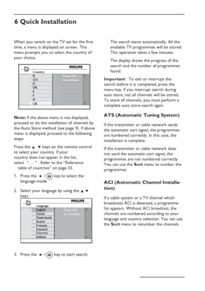 Page 12
EN-8
6 Quick Installation
When you switch on the TV set for the first 
time, a menu is displayed on screen. This 
menu prompts you to select the country of 
your choice.
Country
B
CH
D
DK
E
F
FI
GB
Press OK
to continue
Note: If the above menu is not displayed, 
proceed to do the installation of channels by 
the Auto Store method (see page 9). If above 
menu is displayed, proceed to the following 
steps:
Press the  Î  ï keys on the remote control 
to select your country. If your  
country does not appear...