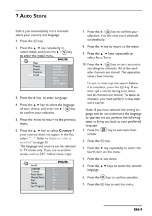 Page 13
EN-9
EN
7 Auto Store
Before you automatically store channels 
select your country and language. Press the  h key.
Press the  Î  ï key repeatedly to    
 select Install, and press the  Æ /   key 
to enter the Install menu.
Language
Country
Auto Store
Manual Store
Sort
Name
Fav. ProgramMain
Picture
Sound
Features
Install
Press the  Æ key  to enter Language.
Press the  Î ï key to select the language 
of your choice, and press the  Æ /   key 
to confirm your selection.
Press the  Í key to return to the...