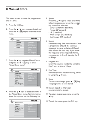 Page 14
EN-10
This menu is used to store the programmes 
one at a time.Press the 
h key.
Press the  Î /  ï keys to select Install, and  
press the  Æ / 
 key to enter the Install 
menu.
Language
Country
Auto Store
Manual Store
Sort
Name
Fav. ProgramMain
Picture
Sound
Features
Install
Press the  ï key to select Manual Store,  
and press the  Æ /   key to enter 
Manual Store menu.
System
Search
Program No.
Fine Tune
StoreInstall
Language
Country
Auto Store
Manual Store
Sort
Name
Fav. Program
Press the  Î ï keys...