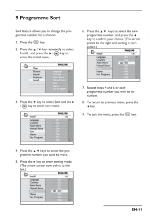 Page 15
EN-11
EN
9 Programme Sort
Sort feature allows you to change the pro-
gramme number for a channel.Press the 
h key.
Press the  Î /  ï key repeatedly to select 
Install,  and press the  Æ /   key to 
enter the Install menu.
Language
Country
Auto Store
Manual Store
Sort
Name
Fav. ProgramMain
Picture
Sound
Features
Install
Press the  ï key to select Sort and the  Æ 
/    key to enter sort mode.
Install
Language
Country
Auto Store
Manual Store
Sort
Name
Fav. Program 001
002
003
004
005
006
007
008100
Press...