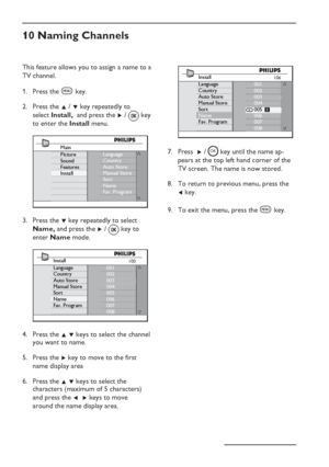 Page 16
EN-12
This feature allows you to assign a name to a 
TV channel.Press the 
h key.
Press the  Î / ï  key repeatedly to    
select  Install,   and press the  Æ / 
 key 
to enter the  Install menu.
Language
Country
Auto Store
Manual Store
Sort
Name
Fav. ProgramMain
Picture
Sound
Features
Install
Press the  ï key repeatedly to select  
  Name,  and press the  Æ /   key to  
 enter  Name  mode.
100001
002
003
004
005
006
007
008Install
Language
Country
Auto Store
Manual Store
Sort
Name
Fav. Program
Press the...