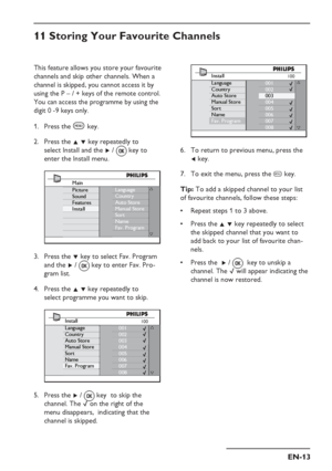 Page 17
EN-13
100Install
Language
Country
Auto Store
Manual Store
Sort
Name
Fav. Program001
002
003
004
005
006
007
008
To return to previous menu, press the 
Í key.
To exit the menu, press the  h key.    
Tip:  To add a skipped channel to your list 
of favourite channels, follow these steps:
Repeat steps 1 to 3 above. 
Press the  Î ï key repeatedly to select 
the skipped channel that you want to 
add back to your list of favourite chan-
nels.
Press the   Æ / 
  key to unskip a 
channel. The  $ will appear...