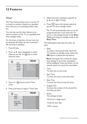 Page 18
EN-14
Timer
The Timer feature allows you to set the TV 
to switch to another channel at a specified 
time while you are watching another chan-
nel. 
You can also use the timer feature as an 
alarm to switch on the TV at a specified time 
from standby mode. 
For the timer to function, the set must not 
be switched off. When the set is switched 
off, the timer is disabled.Press  h key.
Press   Î ï  keys repeatedly to select 
Features and the   Æ/ 
 key to enter 
Features menu.
Main
Picture
Sound
Features...