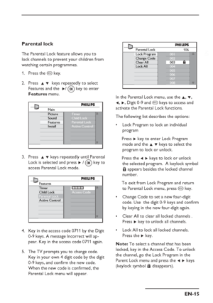 Page 19
EN-15
EN
Parental lock
The Parental Lock feature allows you to 
lock channels to prevent your children from 
watching certain programmes.Press the  h key.
Press   Î ï  keys repeatedly to select 
Features  and  the   Æ/ 
 key to enter 
Features  menu.
Main
Picture
Sound
Features
Install Timer
Child Lock
Parental Lock
Active Control
Press  
Î ï keys repeatedly until Parental 
Lock is selected and press  Æ /   key to 
access Parental Lock mode.
Access Code
Features
Timer
Child Lock
Parental Lock
Active...