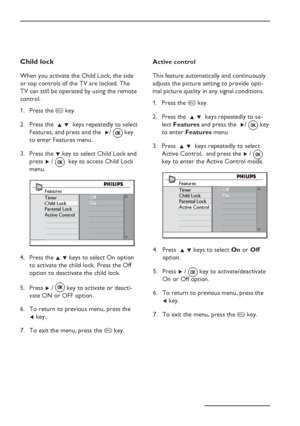 Page 20
EN-16
Child lock
When you activate the Child Lock, the side 
or top controls of the TV are locked. The 
TV can still be operated by using the remote 
control.Press the  h key.
Press the   Î ï  keys repeatedly to select 
Features, and press and the   Æ/ 
 key 
to enter Features menu.
Press the  ï key to select Child Lock and 
press  Æ /    key to access Child Lock  
menu.
Features
Timer
Child Lock
Parental Lock
Active Control Off
On
Press the 
Î ï keys to select On option 
to activate the child lock....