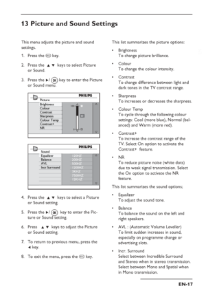 Page 21
EN-17
EN
This list summarizes the picture options:Brightness
To change picture brilliance.
Colour 
To change the colour intensity.
Contrast
To change difference between light and 
dark tones in the TV contrast range.
Sharpness
To increases or decreases the sharpness.
Colour Temp
To cycle through the following colour 
settings: Cool (more blue), Normal (bal-
anced) and Warm (more red).
Contrast+ 
To increase the contrast range of the 
TV. Select On option to activate the 
Contrast+  feature. 
NR
To...