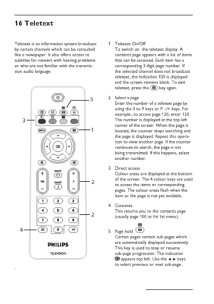 Page 24
EN-20
Teletext is an information system broadcast 
by certain channels which can be consulted 
like a newspaper. It also offers access to 
subtitles for viewers with hearing problems 
or who are not familiar with the transmis-
sion audio language
.
II
3
4 22
1
5
16 Teletext
Teletext On/Off  
To switch on  the teletext display. A 
contents page appears with a list of items 
that can be accessed. Each item has a 
corresponding 3 digit page number. If 
the selected channel does not broadcast 
teletext, the...