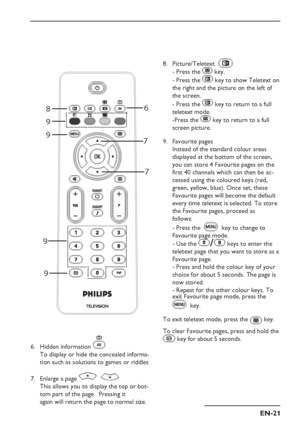 Page 25
EN-21
II
8
9 6
7 7
9
9
9
Hidden information 
To display or hide the concealed  informa-
tion such as solutions to games or riddles
Enlarge a page 
This allows you to display the top or bot-
tom part of the page.  Pressing it    
 again will return the page to normal size.
6.
7.
Picture/Teletext  
- Press the  key.
- Press the 
 key to show Teletext on 
the right and the picture on the left of 
the screen.
- Press the 
 key to return to a full 
teletext mode.
-Press the 
 key to return to a full 
screen...