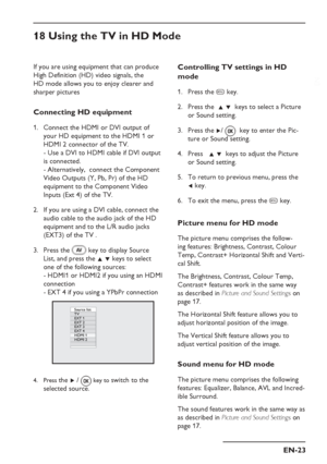 Page 27
EN-23
EN
If you are using equipment that can produce 
High Definition (HD) video signals, the 
HD mode allows you to enjoy clearer and 
sharper pictures 
Connecting HD equipment
Connect the HDMI or DVI output of  
 your HD equipment to the HDMI 1 or  
 HDMI 2 connector of the TV. 
- Use a DVI to HDMI cable if DVI output 
is connected. 
- Alternatively,  connect the Component 
Video Outputs (Y, Pb, Pr) of the HD 
equipment to the Component Video 
Inputs (Ext 4) of the TV.
If you are using a DVI cable,...