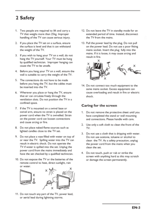 Page 7
EN-3
EN
Do not leave the TV in standby mode for an 
extended period of time. Instead, disconnect 
the TV from the mains.
Pull the power lead by the plug. Do not pull 
on the power lead. Do not use a poor fitting 
mains socket. Insert the plug  fully into the 
mains. If it is loose, it may cause arcing and 
result in fire.
XXX
X
Do not connect too much equipment to the 
same mains socket. Excess equipment can 
cause overloading and result in fire or electric 
shock.
Caring for the screen
Do not remove...