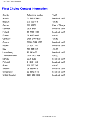 Page 108
F1rst Choice Contact Information
F1rst Choice Contact Information
CountryTelephone number Tariff
Austria 01 546 575 603 Local call tariff
 
Belgium070 253 010
  0.17 
Cyprus800 92256  Free of Charge 
Denmark3525 8761 Local call tariff 
Finland09 2290 1908 Local call tariff 
France08 9165 0006
  0.23 
Germany0180 5 007 532
  0.12 
Greece00800 3122 1223 Local call tariff 
Ireland01 601 1161 Local call tariff 
Italy199 404 042
  0.25
Luxembourg 26 84 30 00 Local call tariff
The Netherlands 0900 0400 063...