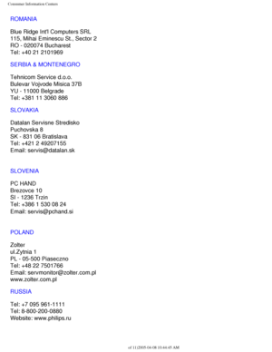 Page 111
Consumer Information Centers
ROMANIA
Blue Ridge Intl Computers SRL
115, Mihai Eminescu St., Sector 2
RO - 020074 Bucharest
Tel: +40 21 2101969
SERBIA & MONTENEGRO
Tehnicom Service d.o.o.
Bulevar Vojvode Misica 37B
YU - 11000 Belgrade
Tel: +381 11 3060 886
SLOVAKIA
Datalan Servisne Stredisko 
Puchovska 8 
SK - 831 06 Bratislava 
Tel: +421 2 49207155
Email: servis@datalan.sk
SLOVENIA
PC HAND 
Brezovce 10 
SI - 1236 Trzin 
Tel: +386 1 530 08 24
Email: servis@pchand.si
 
POLAND
Zolter
ul.Zytnia 1 
PL -...