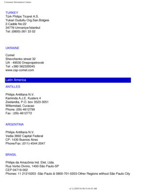 Page 112
Consumer Information Centers
TURKEY
Türk Philips Ticaret A.S.
Yukari Dudullu Org.San.Bolgesi
2.Cadde No:22 
34776-Umraniye/Istanbul
Tel: (0800)-261 33 02
UKRAINE
Comel
Shevchenko street 32
UA - 49030 Dnepropetrovsk
Tel: +380 562320045
www.csp-comel.com 
Latin America
ANTILLES
Philips Antillana N.V.
Kaminda A.J.E. Kusters 4
Zeelandia, P.O. box 3523-3051
Willemstad, Curacao
Phone: (09)-4612799
Fax : (09)-4612772
ARGENTINA
Philips Antillana N.V.
Vedia 3892 Capital Federal
CP: 1430 Buenos Aires
Phone/Fax:...