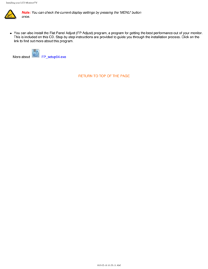 Page 22
Installing your LCD Monitor/TV
 
Note: You can check the current display settings by pressing the MENU button\
 
once. 
l     You can also install the Flat Panel Adjust (FP Adjust) program, a prog\
ram for getting the best performance out of your monitor. 
This is included on this CD. Step-by-step instructions are provided to g\
uide you through the installation process. Click on the 
link to find out more about this program. 
More about 
 FP_setup04.exe
 
RETURN TO TOP OF THE PAGE...
