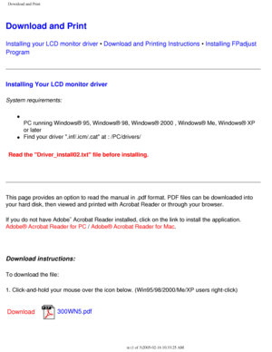 Page 51
Download and Print
Download and Print
Installing your LCD monitor driver • Download and Printing Instructions • Installing FPadjust 
Program 
Installing Your LCD monitor driver
System requirements: 
l     
PC running Windows® 95, Windows® 98, Windows® 2000 , Windows®\
 Me, Windows® XP 
or later
l     Find your driver .inf/.icm/.cat at : /PC/drivers/
Read the Driver_install02.txt file before installing. 
This page provides an option to read the manual in .pdf format. PDF file\
s can be downloaded into...