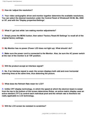 Page 55
FAQs (Frequently Asked Questions)
Q: How do I adjust the resolution?
A: Your video card/graphic driver and monitor together determine the availa\
ble resolutions. 
You can select the desired resolution under the Control Panel of Windows\
® 95/98, Me, 2000 
or XP, and with the Display properties/Settings.
Q: What if I get lost while I am making monitor adjustments?
A: Simply press the MENU button, then select Factory Reset/All Settings \
to recall all of the 
original factory settings.
Q: My Monitor has...