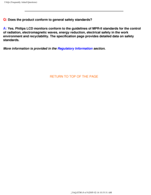 Page 62
FAQs (Frequently Asked Questions)
Q: Does the product conform to general safety standards?
A: Yes. Philips LCD monitors conform to the guidelines of MPR-II standards\
 for the control 
of radiation, electromagnetic waves, energy reduction, electrical safety\
 in the work 
environment and recyclability. The specification page provides detailed \
data on safety 
standards.
More information is provided in the Regulatory Information section.
 
 
RETURN TO TOP OF THE PAGE...