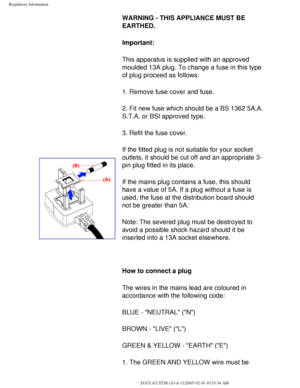 Page 80
Regulatory Information
 WARNING - THIS APPLIANCE MUST BE 
EARTHED.
Important: 
This apparatus is supplied with an approved 
moulded 13A plug. To change a fuse in this type 
of plug proceed as follows: 
1. Remove fuse cover and fuse. 
2. Fit new fuse which should be a BS 1362 5A,A.
S.T.A. or BSI approved type. 
3. Refit the fuse cover. 
If the fitted plug is not suitable for your socket 
outlets, it should be cut off and an appropriate 3-
pin plug fitted in its place. 
If the mains plug contains a fuse,...