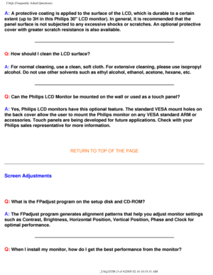 Page 56
FAQs (Frequently Asked Questions)
A: A protective coating is applied to the surface of the LCD, which is dura\
ble to a certain 
extent (up to 3H in this Philips 30 LCD monitor). In general, it is r\
ecommended that the 
panel surface is not subjected to any excessive shocks or scratches. An \
optional protective 
cover with greater scratch resistance is also available. 
Q: How should I clean the LCD surface?
A:
 For normal cleaning, use a clean, soft cloth. For extensive cleaning, pl\
ease use...