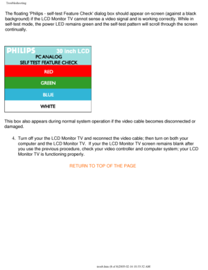Page 70
Troubleshooting
The floating Philips - self-test Feature Check dialog box should appea\
r on-screen (against a black 
background) if the LCD Monitor TV cannot sense a video signal and is wo\
rking correctly. While in 
self-test mode, the power LED remains green and the self-test pattern wi\
ll scroll through the screen 
continually. 
This box also appears during normal system operation if the video cable \
becomes disconnected or 
damaged. 
4.  Turn off your the LCD Monitor TV and reconnect the video...