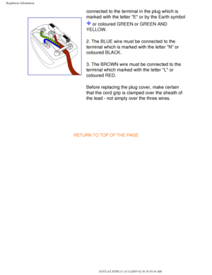 Page 81
Regulatory Information
connected to the terminal in the plug which is 
marked with the letter E or by the Earth symbol 
 or coloured GREEN or GREEN AND 
YELLOW. 
2. The BLUE wire must be connected to the 
terminal which is marked with the letter N or 
coloured BLACK. 
3. The BROWN wire must be connected to the 
terminal which marked with the letter L or 
coloured RED. 
Before replacing the plug cover, make certain 
that the cord grip is clamped over the sheath of 
the lead - not simply over the three...