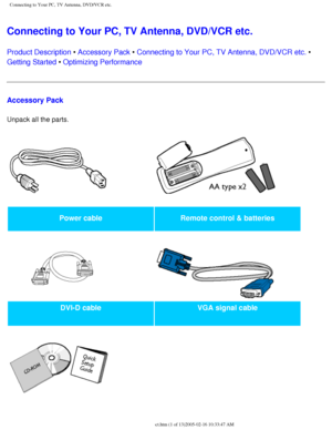 Page 87
Connecting to Your PC, TV Antenna, DVD/VCR etc.
Connecting to Your PC, TV Antenna, DVD/VCR etc. 
Product Description • Accessory Pack • Connecting to Your PC, TV Antenna, DVD/VCR etc. • 
Getting Started • Optimizing Performance
Accessory Pack
Unpack all the parts. 
Power cableRemote control & batteries
   
DVI-D cable VGA signal cable
   
 
file:///D|/My%20Documents/dfu/300WN5/english/300wn5/INSTALL/connect.htm \
(1 of 13)2005-02-16 10:33:47 AM 