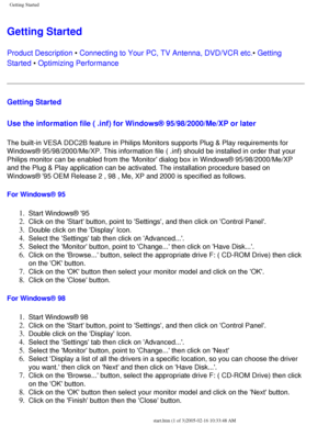 Page 100
Getting Started
Getting Started 
Product Description • Connecting to Your PC, TV Antenna, DVD/VCR etc.• Getting 
Started • Optimizing Performance 
Getting Started 
Use the information file ( .inf) for Windows® 95/98/2000/Me/XP or l\
ater
 
The built-in VESA DDC2B feature in Philips Monitors supports Plug & Play\
 requirements for 
Windows® 95/98/2000/Me/XP. This information file ( .inf) should be \
installed in order that your 
Philips monitor can be enabled from the Monitor dialog box in Windows®\...