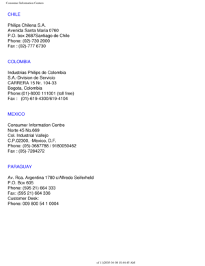 Page 113
Consumer Information Centers
CHILE
Philips Chilena S.A.
Avenida Santa Maria 0760
P.O. box 2687Santiago de Chile
Phone: (02)-730 2000
Fax : (02)-777 6730
COLOMBIA
Industrias Philips de Colombia
S.A.-Division de Servicio
CARRERA 15 Nr. 104-33
Bogota, Colombia
Phone:(01)-8000 111001 (toll free)
Fax :   (01)-619-4300/619-4104
MEXICO
Consumer Information Centre
Norte 45 No.669
Col. Industrial Vallejo
C.P.02300, -Mexico, D.F.
Phone: (05)-3687788 / 9180050462
Fax : (05)-7284272
PARAGUAY
Av. Rca. Argentina 1780...