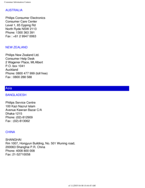 Page 115
Consumer Information Centers
AUSTRALIA
Philips Consumer Electronics
Consumer Care Center
Level 1, 65 Epping Rd
North Ryde NSW 2113
Phone: 1300 363 391
Fax : +61 2 9947 0063
NEW ZEALAND
Philips New Zealand Ltd.
Consumer Help Desk
2 Wagener Place, Mt.Albert
P.O. box 1041
Auckland
Phone: 0800 477 999 (toll free)
Fax : 0800 288 588
Asia
BANGLADESH
Philips Service Centre
100 Kazi Nazrul Islam
Avenue Kawran Bazar C/A
Dhaka-1215
Phone: (02)-812909
Fax : (02)-813062
CHINA
SHANGHAI
Rm 1007, Hongyun Building, No....