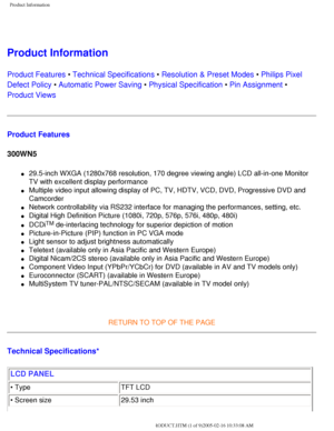 Page 6
Product Information
 
Product Information 
Product Features • Technical Specifications • Resolution & Preset Modes • Philips Pixel 
Defect Policy • Automatic Power Saving • Physical Specification • Pin Assignment • 
Product Views
Product Features
300WN5
l     29.5-inch WXGA (1280x768 resolution, 170 degree viewing angle) LCD all\
-in-one Monitor 
TV with excellent display performance
l     Multiple video input allowing display of PC, TV, HDTV, VCD, DVD, Progres\
sive DVD and 
Camcorder
l     Network...