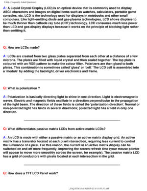 Page 59
FAQs (Frequently Asked Questions)
A: A Liquid Crystal Display (LCD) is an optical device that is commonly \
used to display 
ASCII characters and images on digital items such as watches, calculator\
s, portable game 
consoles, etc. LCD is the technology used for displays in notebooks and \
other small 
computers. Like light-emitting diode and gas-plasma technologies, LCD al\
lows displays to 
be much thinner than cathode ray tube (CRT) technology. LCD consumes m\
uch less power 
than LED and gas-display...