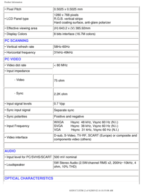 Page 7
Product Information
• Pixel Pitch0.5025 x 0.5025 mm
• LCD Panel type  1280 x 768 pixels
R.G.B. vertical stripe 
Hard coating surface, anti-glare polarizer
• Effective viewing area (H) 643.2 x (V) 385.92mm
• Display Colors 8 bits interface (16.7M colors)
PC SCANNING
• Vertical refresh rate58Hz-60Hz
• Horizontal frequency  31kHz-49kHz
PC VIDEO
• Video dot rate< 80 MHz
• Input impedance
- Video 75 ohm
- Sync 2.2K ohm
• Input signal levels 0.7 Vpp
• Sync input signal Separate sync
 
• Sync...