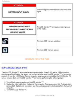 Page 69
Troubleshooting
This message means that there is no video input 
signal.
The LCD Monitor TV is in a power saving mode 
(in PC mode). 
The main OSD menu is unlocked.
The main OSD menu is locked.
RETURN TO TOP OF THE PAGE
Self-Test Feature Check (STFC)
Your the LCD Monitor TV when used as a computer display through DVI and/\
or VGA connection 
provides a self-test feature that allows you to check whether your the L\
CD Monitor TV is functioning 
properly. If your the LCD Monitor TV and computer are...