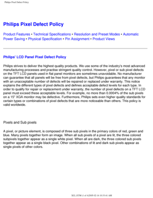 Page 83
Philips Pixel Defect Policy
 
Philips Pixel Defect Policy
Product Features • Technical Specifications • Resolution and Preset Modes • Automatic 
Power Saving • Physical Specification • Pin Assignment • Product Views
Philips LCD Panel Pixel Defect Policy
Philips strives to deliver the highest quality products. We use some of \
the industrys most advanced 
manufacturing processes and practise stringent quality control. However,\
 pixel or sub pixel defects 
on the TFT LCD panels used in flat panel...