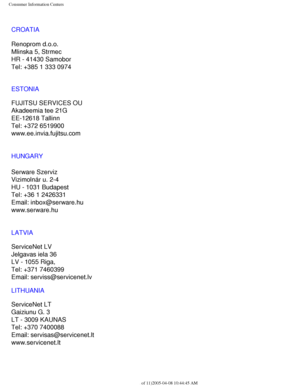 Page 110
Consumer Information Centers
CROATIA
Renoprom d.o.o.
Mlinska 5, Strmec
HR - 41430 Samobor
Tel: +385 1 333 0974
ESTONIA
FUJITSU SERVICES OU
Akadeemia tee 21G
EE-12618 Tallinn
Tel: +372 6519900
www.ee.invia.fujitsu.com 
HUNGARY
Serware Szerviz
Vizimolnár u. 2-4
HU - 1031 Budapest
Tel: +36 1 2426331
Email: inbox@serware.hu
www.serware.hu
LATVIA
ServiceNet LV
Jelgavas iela 36
LV - 1055 Riga,
Tel: +371 7460399
Email: serviss@servicenet.lv
LITHUANIA
ServiceNet LT
Gaiziunu G. 3
LT - 3009 KAUNAS
Tel: +370...