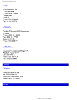 Page 114
Consumer Information Centers
PERU
Philips Peruana S.A.
Customer Desk
Comandante Espinar 719
Casilla 1841
Limab18
Phone: (01)-2136200
Fax : (01)-2136276
URUGUAY
Rambla OHiggins 5303 Montevideo
Uruguay
Phone: (598) 619 66 66
Fax: (598) 619 77 77
Customer Desk:
Phone: 0004054176
VENEZUELA
Industrias Venezolanas Philips S.A.
Apartado Postal 1167
Caracas 1010-A
Phone: (02) 2377575
Fax : (02) 2376420
Canada
CANADA 
Philips Electronics Ltd.
281 Hillmount Road
Markham, Ontario L6C 2S3
Phone: (800) 479-6696...