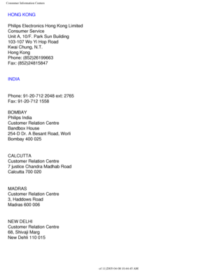 Page 116
Consumer Information Centers
HONG KONG
Philips Electronics Hong Kong Limited
Consumer Service
Unit A, 10/F. Park Sun Building
103-107 Wo Yi Hop Road
Kwai Chung, N.T.
Hong Kong
Phone: (852)26199663
Fax: (852)24815847
INDIA
Phone: 91-20-712 2048 ext: 2765
Fax: 91-20-712 1558
BOMBAY
Philips India
Customer Relation Centre
Bandbox House
254-D Dr. A Besant Road, Worli
Bombay 400 025
CALCUTTA
Customer Relation Centre
7 justice Chandra Madhab Road
Calcutta 700 020
MADRAS
Customer Relation Centre
3, Haddows...