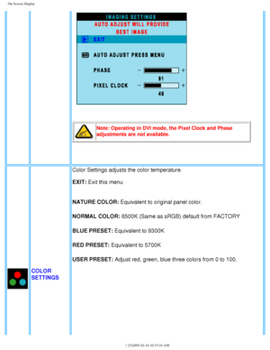 Page 28
On Screen Display
Note: Operating in DVI mode, the Pixel Clock and Phase 
adjustments are not available.
 
COLOR 
SETTINGSColor Settings adjusts the color temperature.
EXIT: Exit this menu
NATURE COLOR: Equivalent to original panel color.
NORMAL COLOR: 6500K (Same as sRGB) default from FACTORY
BLUE PRESET: Equivalent to 9300K
RED PRESET: Equivalent to 5700K
USER PRESET: Adjust red, green, blue three colors from 0 to 100.
file:///D|/My%20Documents/dfu/300WN5/english/300wn5/OSD/osddesc.htm (6 \
of...