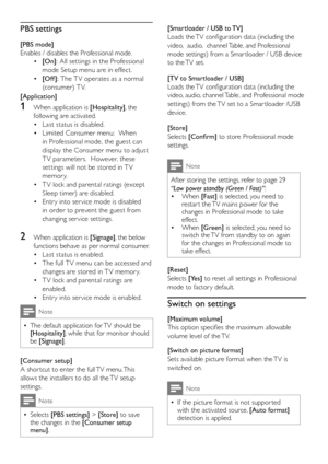 Page 3028EN
PBS settings
[PBS mode]
Enables / disables the Professional mode.  
[On]: • All settings in the Professional 
mode Setup menu are in effect.
[Off ]: • The T V operates as a normal 
(consumer) T V.
[Application] 
1 When application is [Hospitality], the 
following are activated.
Last status is disabled.• 
Limited Consumer menu:  When • 
in Professional mode, the guest can 
display the Consumer menu to adjust 
T V parameters.  However, these 
settings will not be stored in T V 
me mor y.
T V lock and...