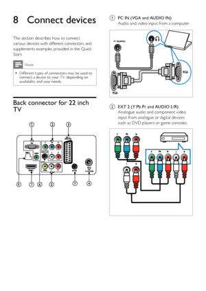 Page 3634EN
a PC IN (VGA and AUDIO IN)
Audio and video input from a computer.
 
b EXT 2 (Y Pb Pr and AUDIO L/R)
Analogue audio and component video 
input from analogue or digital devices 
such as DVD players or game consoles.
 
VG A
VG A
PC IN(AUDIO) 
8  Connect devices
This section describes how to connect 
various devices with different connectors and 
supplements examples provided in the Quick 
Star t.
Note
Different types of connectors may be used to  •connect a device to your T V, depending on availability...