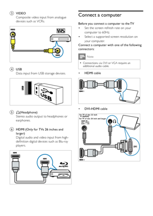 Page 4038EN
c VIDEO
Composite video input from analogue 
devices such as VCRs.
 
d USB
Data input from USB storage devices.
 
e L(Headphone)
Stereo audio output to headphones or 
earphones.
f HDMI (Only for TVs 26 inches and 
larger)
Digital audio and video input from high-
definition digital devices such as Blu-ray 
players.
 
Connect a computer
Before you connect a computer to the TV
Set the screen refresh rate on your • 
computer to 60Hz.
Select a suppor ted screen resolution on • 
your computer.
Connect a...