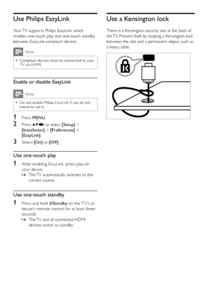 Page 4240EN
Use Philips EasyLink
Your TV suppor ts Philips EasyLink, which 
enables one-touch play and one-touch standby 
between EasyLink-compliant devices. 
Note
Compliant devices must be connected to your  •T V via HDMI.
Enable or disable EasyLink
Note
Do not enable Philips EasyLink if you do not  •intend to use it.
1 Press MENU.
2 Press  to select [Setup] > 
[Installation] > [Preferences] > 
[EasyLink].
3 Select [On] or [Of f ].
Use one-touch play
1 Af ter enabling EasyLink, press play on 
your device. 
The...